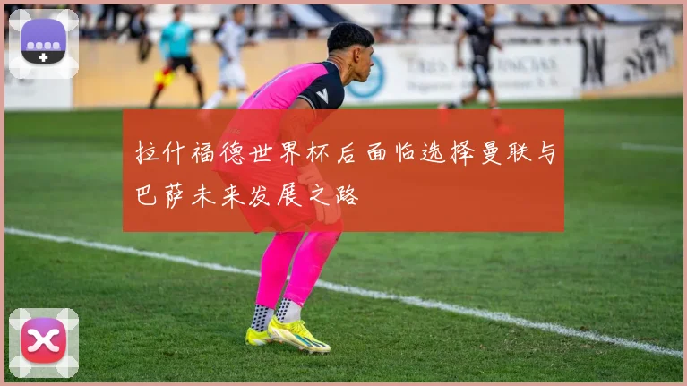 拉什福德世界杯后面临选择曼联与巴萨未来发展之路