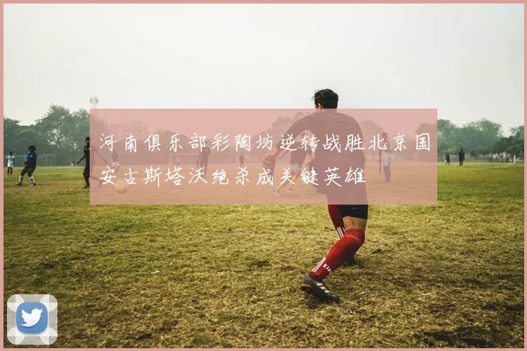河南俱乐部彩陶坊逆转战胜北京国安古斯塔沃绝杀成关键英雄