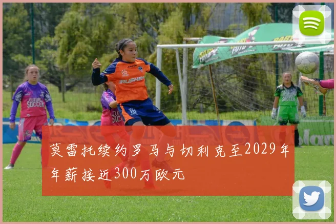 莫雷托续约罗马与切利克至2029年年薪接近300万欧元