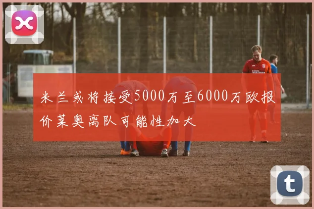米兰或将接受5000万至6000万欧报价莱奥离队可能性加大