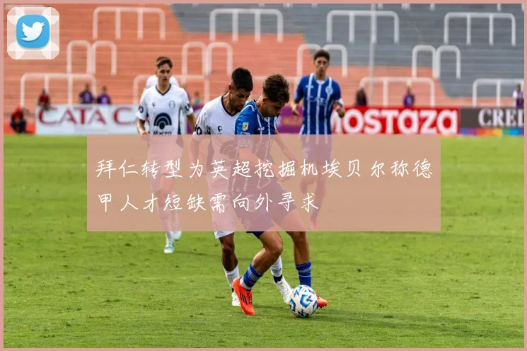 拜仁转型为英超挖掘机埃贝尔称德甲人才短缺需向外寻求
