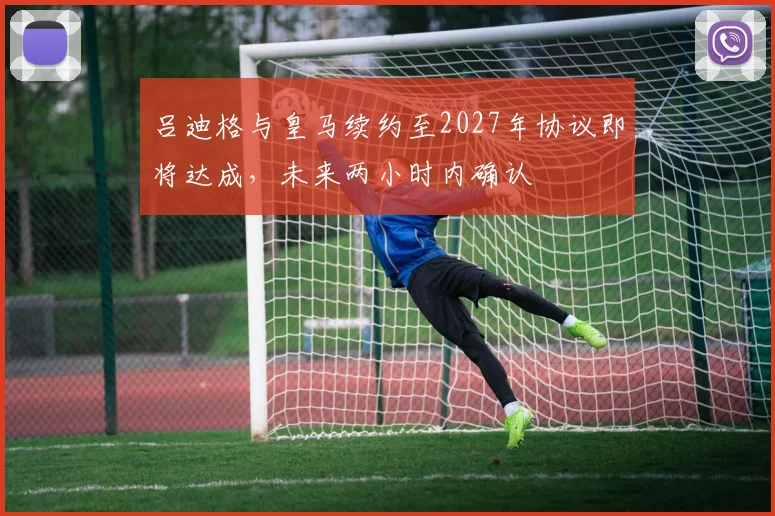 吕迪格与皇马续约至2027年协议即将达成，未来两小时内确认