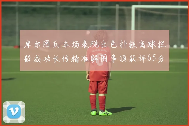库尔图瓦本场表现出色扑救高球拦截成功长传精准解围争顶获评65分