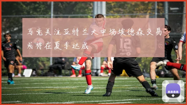 马竞关注亚特兰大中场埃德森交易或将在夏季达成