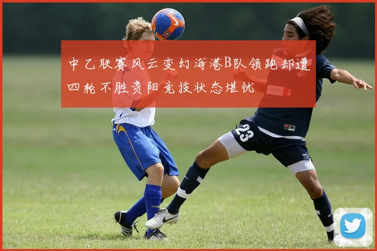 中乙联赛风云变幻海港B队领跑却遭四轮不胜贵阳竞技状态堪忧