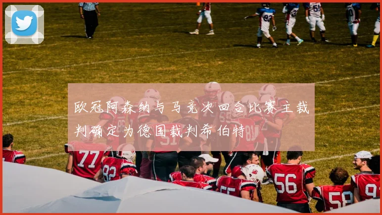 欧冠阿森纳与马竞次回合比赛主裁判确定为德国裁判希伯特