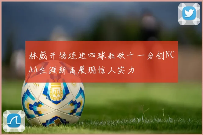 林葳开场连进四球狂砍十一分创NCAA生涯新高展现惊人实力
