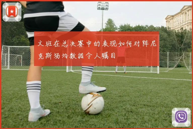 文班在总决赛中的表现如何对阵尼克斯场均数据令人瞩目