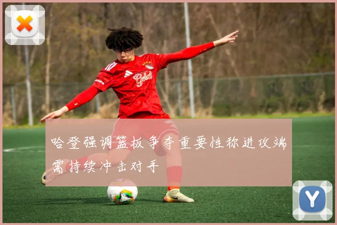 哈登强调篮板争夺重要性称进攻端需持续冲击对手