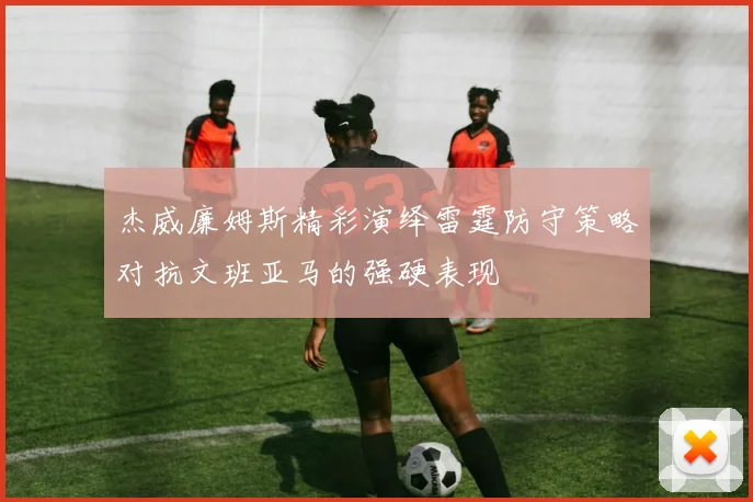 杰威廉姆斯精彩演绎雷霆防守策略对抗文班亚马的强硬表现