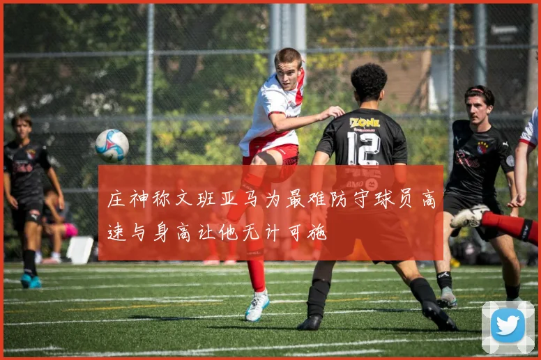 庄神称文班亚马为最难防守球员高速与身高让他无计可施