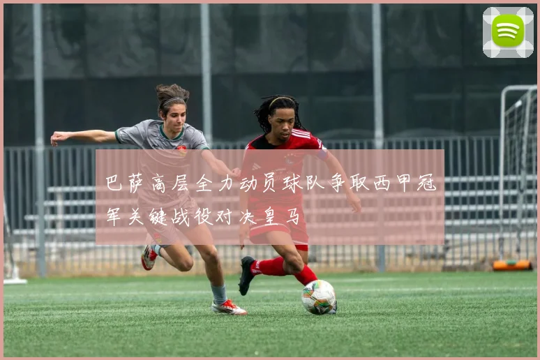 巴萨高层全力动员球队争取西甲冠军关键战役对决皇马