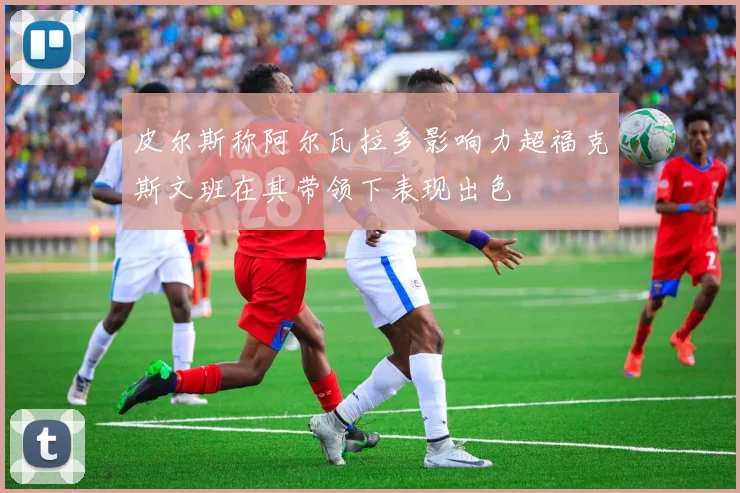 皮尔斯称阿尔瓦拉多影响力超福克斯文班在其带领下表现出色