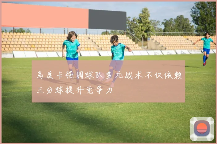乌度卡强调球队多元战术不仅依赖三分球提升竞争力