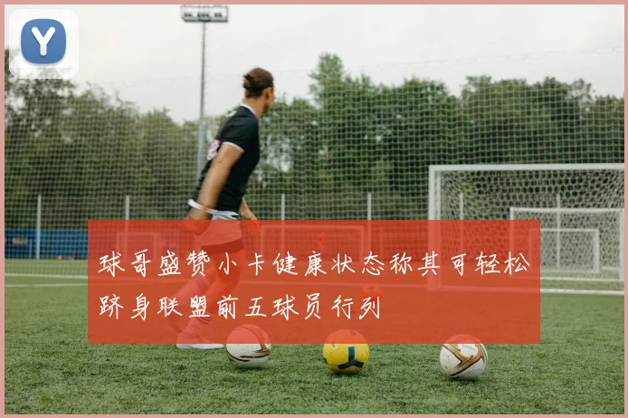 球哥盛赞小卡健康状态称其可轻松跻身联盟前五球员行列